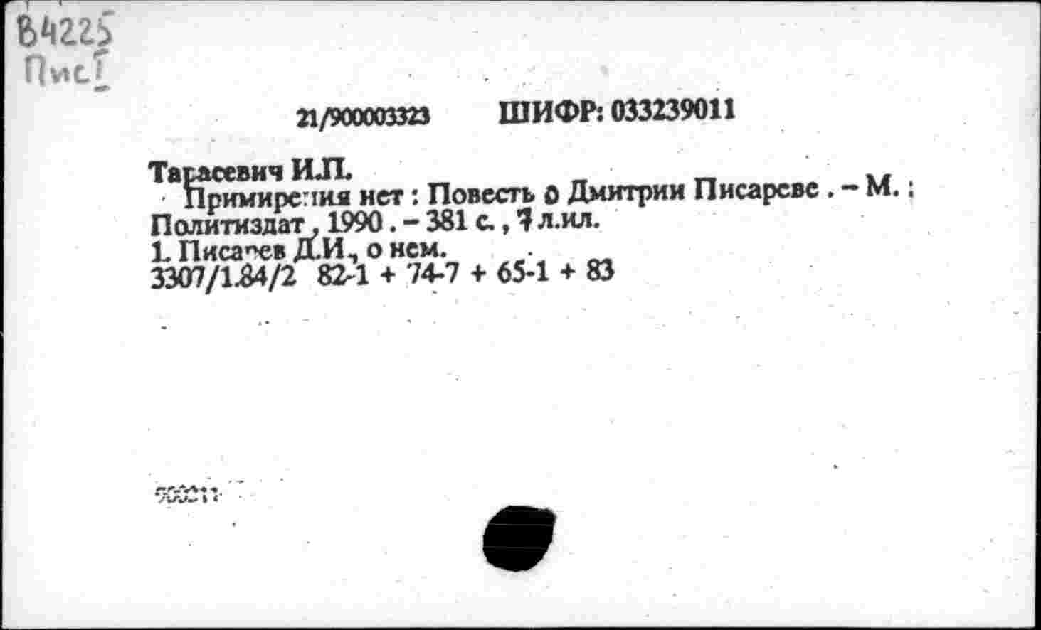 ﻿Пис£
21/900003323 ШИФР: 033239011
Тарасевич ИЛ	_	_	_	,
Примирения нет: Повесть о Дмитрии Писареве. - М.: Политиздат, 1990. - 381 с., 7 л.ил.
Ь Писарев Д.И, о нем. .
3307/1.84/2 82-1 + 74-7 + 65-1 + 83